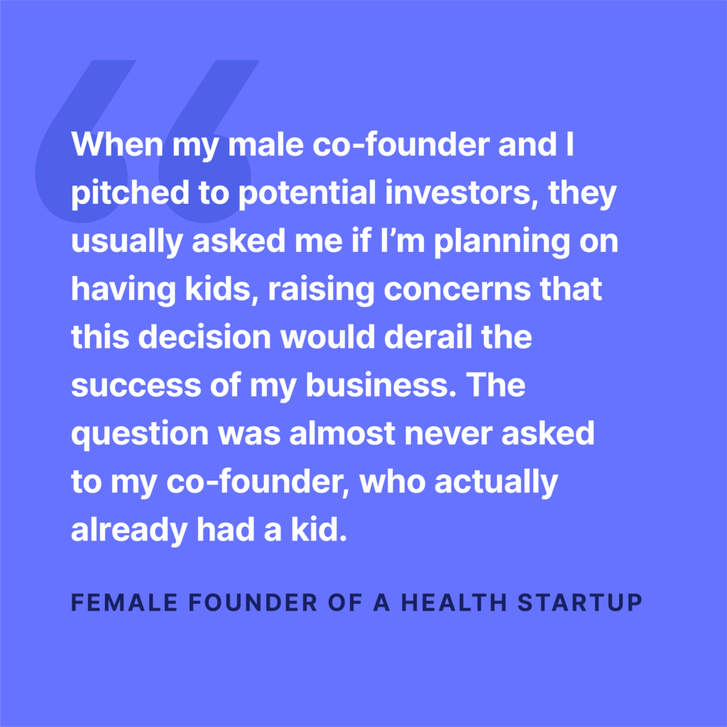 They usually asked if I planned on having kids says one female founder. They never asked my male co-founder.